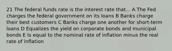 21 The federal funds rate is the interest rate that... A The Fed charges the federal government on its loans B Banks charge their best customers C Banks charge one another for short-term loans D Equalizes the yield on corporate bonds and municipal bonds E Is equal to the nominal rate of inflation minus the real rate of inflation