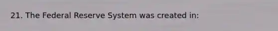 21. The Federal Reserve System was created in: