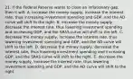 21. If the Federal Reserve wants to close an inflationary gap, then it will: A. increase the money supply, increase the interest rate, thus increasing investment spending and GDP, and the AD curve will shift to the right. B. increase the money supply, decrease the interest rate, thus lowering investment spending and increasing GDP, and the SRAS curve will shift to the left. C. decrease the money supply, increase the interest rate, thus lowering investment spending and GDP, and the AD curve will shift to the left. D. decrease the money supply, decrease the interest rate, thus lowering investment spending and increasing GDP, and the SRAS curve will shift to the right. E. decrease the money supply, increase the interest rate, thus lowering investment spending and GDP, and the AD curve will shift to the right.