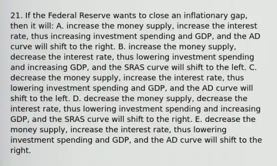 21. If the Federal Reserve wants to close an inflationary gap, then it will: A. increase the money supply, increase the interest rate, thus increasing investment spending and GDP, and the AD curve will shift to the right. B. increase the money supply, decrease the interest rate, thus lowering investment spending and increasing GDP, and the SRAS curve will shift to the left. C. decrease the money supply, increase the interest rate, thus lowering investment spending and GDP, and the AD curve will shift to the left. D. decrease the money supply, decrease the interest rate, thus lowering investment spending and increasing GDP, and the SRAS curve will shift to the right. E. decrease the money supply, increase the interest rate, thus lowering investment spending and GDP, and the AD curve will shift to the right.