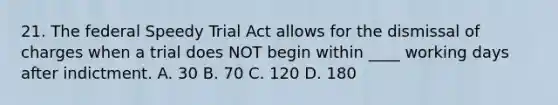 21. The federal Speedy Trial Act allows for the dismissal of charges when a trial does NOT begin within ____ working days after indictment. A. 30 B. 70 C. 120 D. 180