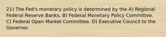 21) The Fed's monetary policy is determined by the A) Regional Federal Reserve Banks. B) Federal Monetary Policy Committee. C) Federal Open Market Committee. D) Executive Council to the Governor.