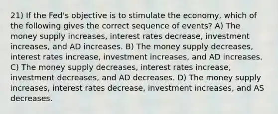 21) If the Fed's objective is to stimulate the economy, which of the following gives the correct sequence of events? A) The money supply increases, interest rates decrease, investment increases, and AD increases. B) The money supply decreases, interest rates increase, investment increases, and AD increases. C) The money supply decreases, interest rates increase, investment decreases, and AD decreases. D) The money supply increases, interest rates decrease, investment increases, and AS decreases.