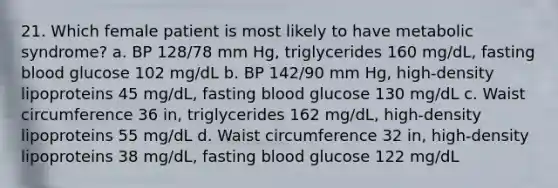 21. Which female patient is most likely to have metabolic syndrome? a. BP 128/78 mm Hg, triglycerides 160 mg/dL, fasting blood glucose 102 mg/dL b. BP 142/90 mm Hg, high-density lipoproteins 45 mg/dL, fasting blood glucose 130 mg/dL c. Waist circumference 36 in, triglycerides 162 mg/dL, high-density lipoproteins 55 mg/dL d. Waist circumference 32 in, high-density lipoproteins 38 mg/dL, fasting blood glucose 122 mg/dL