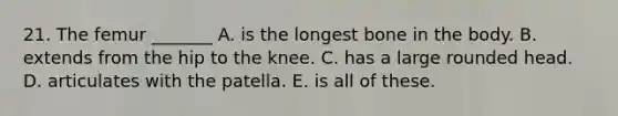 21. The femur _______ A. is the longest bone in the body. B. extends from the hip to the knee. C. has a large rounded head. D. articulates with the patella. E. is all of these.