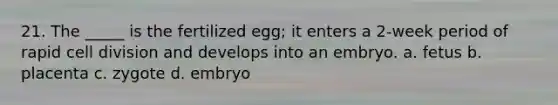 21. The _____ is the fertilized egg; it enters a 2-week period of rapid cell division and develops into an embryo. a. fetus b. placenta c. zygote d. embryo