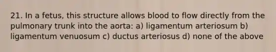 21. In a fetus, this structure allows blood to flow directly from the pulmonary trunk into the aorta: a) ligamentum arteriosum b) ligamentum venuosum c) ductus arteriosus d) none of the above