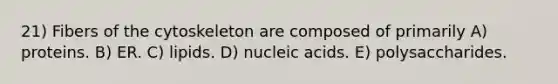 21) Fibers of the cytoskeleton are composed of primarily A) proteins. B) ER. C) lipids. D) nucleic acids. E) polysaccharides.