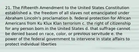 21. The Fifteenth Amendment to the United States Constitution established a. the freedom of all slaves not emancipated under Abraham Lincoln's proclamation b. federal protection for African Americans from Ku Klux Klan terrorism c. the right of citizenship for any person born in the United States d. that suffrage cannot be denied based on race, color, or previous servitude e. the power of the federal government to intervene in state affairs to protect individual liberties