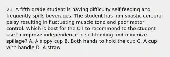 21. A fifth-grade student is having difficulty self-feeding and frequently spills beverages. The student has non spastic cerebral palsy resulting in fluctuating muscle tone and poor motor control. Which is best for the OT to recommend to the student use to improve independence in self-feeding and minimize spillage? A. A sippy cup B. Both hands to hold the cup C. A cup with handle D. A straw