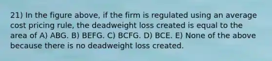 21) In the figure above, if the firm is regulated using an average cost pricing rule, the deadweight loss created is equal to the area of A) ABG. B) BEFG. C) BCFG. D) BCE. E) None of the above because there is no deadweight loss created.