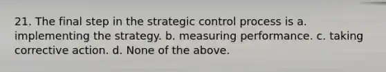 21. The final step in the strategic control process is a. implementing the strategy. b. measuring performance. c. taking corrective action. d. None of the above.