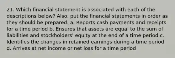 21. Which financial statement is associated with each of the descriptions below? Also, put the financial statements in order as they should be prepared. a. Reports cash payments and receipts for a time period b. Ensures that assets are equal to the sum of liabilities and stockholders' equity at the end of a time period c. Identifies the changes in retained earnings during a time period d. Arrives at net income or net loss for a time period