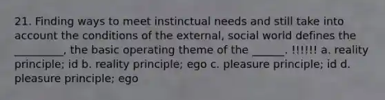 21. Finding ways to meet instinctual needs and still take into account the conditions of the external, social world defines the _________, the basic operating theme of the ______. !!!!!! a. reality principle; id b. reality principle; ego c. pleasure principle; id d. pleasure principle; ego