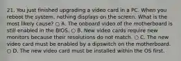 21. You just finished upgrading a video card in a PC. When you reboot the system, nothing displays on the screen. What is the most likely cause? ○ A. The onboard video of the motherboard is still enabled in the BIOS. ○ B. New video cards require new monitors because their resolutions do not match. ○ C. The new video card must be enabled by a dipswitch on the motherboard. ○ D. The new video card must be installed within the OS first.