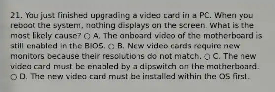 21. You just finished upgrading a video card in a PC. When you reboot the system, nothing displays on the screen. What is the most likely cause? ○ A. The onboard video of the motherboard is still enabled in the BIOS. ○ B. New video cards require new monitors because their resolutions do not match. ○ C. The new video card must be enabled by a dipswitch on the motherboard. ○ D. The new video card must be installed within the OS first.