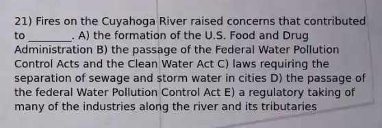 21) Fires on the Cuyahoga River raised concerns that contributed to ________. A) the formation of the U.S. Food and Drug Administration B) the passage of the Federal Water Pollution Control Acts and the Clean Water Act C) laws requiring the separation of sewage and storm water in cities D) the passage of the federal Water Pollution Control Act E) a regulatory taking of many of the industries along the river and its tributaries