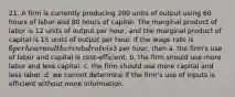 21. A firm is currently producing 200 units of output using 60 hours of labor and 80 hours of capital. The marginal product of labor is 12 units of output per hour, and the marginal product of capital is 15 units of output per hour. If the wage rate is 6 per hour and the rental rate is3 per hour, then a. the firm's use of labor and capital is cost-efficient. b. the firm should use more labor and less capital. c. the firm should use more capital and less labor. d. we cannot determine if the firm's use of inputs is efficient without more information.