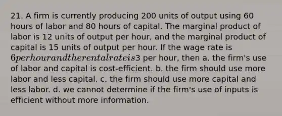 21. A firm is currently producing 200 units of output using 60 hours of labor and 80 hours of capital. The marginal product of labor is 12 units of output per hour, and the marginal product of capital is 15 units of output per hour. If the wage rate is 6 per hour and the rental rate is3 per hour, then a. the firm's use of labor and capital is cost-efficient. b. the firm should use more labor and less capital. c. the firm should use more capital and less labor. d. we cannot determine if the firm's use of inputs is efficient without more information.