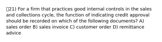 21) For a firm that practices good <a href='https://www.questionai.com/knowledge/kjj42owoAP-internal-control' class='anchor-knowledge'>internal control</a>s in the sales and collections cycle, the function of indicating credit approval should be recorded on which of the following documents? A) sales order B) sales invoice C) customer order D) remittance advice