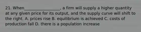 21. When__________________, a firm will supply a higher quantity at any given price for its output, and the supply curve will shift to the right. A. prices rise B. equilibrium is achieved C. costs of production fall D. there is a population increase