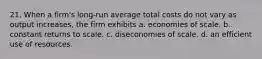 21. When a firm's long-run average total costs do not vary as output increases, the firm exhibits a. economies of scale. b. constant returns to scale. c. diseconomies of scale. d. an efficient use of resources.