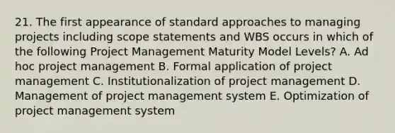 21. The first appearance of standard approaches to managing projects including scope statements and WBS occurs in which of the following Project Management Maturity Model Levels? A. Ad hoc project management B. Formal application of project management C. Institutionalization of project management D. Management of project management system E. Optimization of project management system