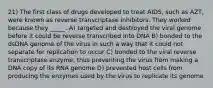 21) The first class of drugs developed to treat AIDS, such as AZT, were known as reverse transcriptase inhibitors. They worked because they _____. A) targeted and destroyed the viral genome before it could be reverse transcribed into DNA B) bonded to the dsDNA genome of the virus in such a way that it could not separate for replication to occur C) bonded to the viral reverse transcriptase enzyme, thus preventing the virus from making a DNA copy of its RNA genome D) prevented host cells from producing the enzymes used by the virus to replicate its genome