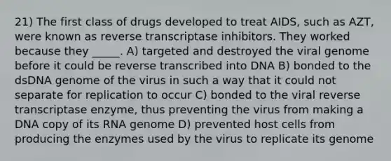 21) The first class of drugs developed to treat AIDS, such as AZT, were known as reverse transcriptase inhibitors. They worked because they _____. A) targeted and destroyed the viral genome before it could be reverse transcribed into DNA B) bonded to the dsDNA genome of the virus in such a way that it could not separate for replication to occur C) bonded to the viral reverse transcriptase enzyme, thus preventing the virus from making a DNA copy of its RNA genome D) prevented host cells from producing the enzymes used by the virus to replicate its genome