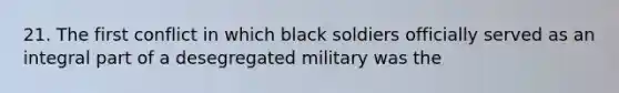 21. The first conflict in which black soldiers officially served as an integral part of a desegregated military was the