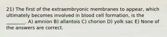 21) The first of the extraembryonic membranes to appear, which ultimately becomes involved in blood cell formation, is the ________. A) amnion B) allantois C) chorion D) yolk sac E) None of the answers are correct.