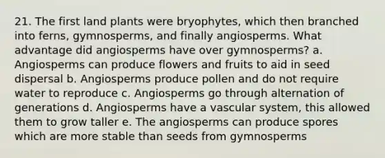 21. The first land plants were bryophytes, which then branched into ferns, gymnosperms, and finally angiosperms. What advantage did angiosperms have over gymnosperms? a. Angiosperms can produce flowers and fruits to aid in seed dispersal b. Angiosperms produce pollen and do not require water to reproduce c. Angiosperms go through alternation of generations d. Angiosperms have a vascular system, this allowed them to grow taller e. The angiosperms can produce spores which are more stable than seeds from gymnosperms