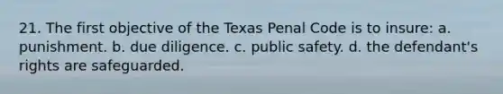 21. The first objective of the Texas Penal Code is to insure: a. punishment. b. due diligence. c. public safety. d. the defendant's rights are safeguarded.