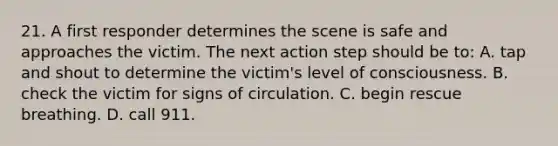 21. A first responder determines the scene is safe and approaches the victim. The next action step should be to: A. tap and shout to determine the victim's level of consciousness. B. check the victim for signs of circulation. C. begin rescue breathing. D. call 911.