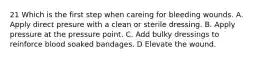 21 Which is the first step when careing for bleeding wounds. A. Apply direct presure with a clean or sterile dressing. B. Apply pressure at the pressure point. C. Add bulky dressings to reinforce blood soaked bandages. D Elevate the wound.