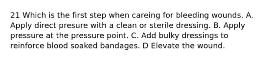 21 Which is the first step when careing for bleeding wounds. A. Apply direct presure with a clean or sterile dressing. B. Apply pressure at the pressure point. C. Add bulky dressings to reinforce blood soaked bandages. D Elevate the wound.