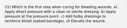 21) Which is the first step when caring for bleeding wounds. a) Apply direct pressure with a clean or sterile dressing. b) Apply pressure at the pressure point. c) Add bulky dressings to reinforce blood soaked bandages. d) Elevate the wound.