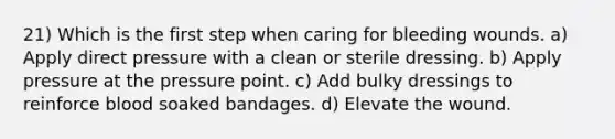 21) Which is the first step when caring for bleeding wounds. a) Apply direct pressure with a clean or sterile dressing. b) Apply pressure at the pressure point. c) Add bulky dressings to reinforce blood soaked bandages. d) Elevate the wound.