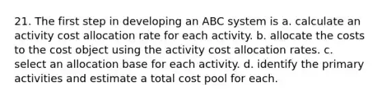 21. The first step in developing an ABC system is a. calculate an activity cost allocation rate for each activity. b. allocate the costs to the cost object using the activity cost allocation rates. c. select an allocation base for each activity. d. identify the primary activities and estimate a total cost pool for each.