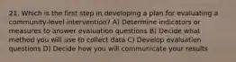 21. Which is the first step in developing a plan for evaluating a community-level intervention? A) Determine indicators or measures to answer evaluation questions B) Decide what method you will use to collect data C) Develop evaluation questions D) Decide how you will communicate your results