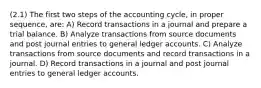 (2.1) The first two steps of the accounting cycle, in proper sequence, are: A) Record transactions in a journal and prepare a trial balance. B) Analyze transactions from source documents and post journal entries to general ledger accounts. C) Analyze transactions from source documents and record transactions in a journal. D) Record transactions in a journal and post journal entries to general ledger accounts.