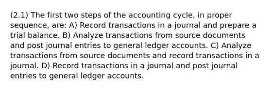 (2.1) The first two steps of the accounting cycle, in proper sequence, are: A) Record transactions in a journal and prepare a trial balance. B) Analyze transactions from source documents and post journal entries to general ledger accounts. C) Analyze transactions from source documents and record transactions in a journal. D) Record transactions in a journal and post journal entries to general ledger accounts.