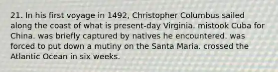 21. In his first voyage in 1492, Christopher Columbus sailed along the coast of what is present-day Virginia. mistook Cuba for China. was briefly captured by natives he encountered. was forced to put down a mutiny on the Santa Maria. crossed the Atlantic Ocean in six weeks.