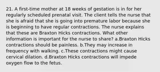 21. A first-time mother at 18 weeks of gestation is in for her regularly scheduled prenatal visit. The client tells the nurse that she is afraid that she is going into premature labor because she is beginning to have regular contractions. The nurse explains that these are Braxton Hicks contractions. What other information is important for the nurse to share? a.Braxton Hicks contractions should be painless. b.They may increase in frequency with walking. c.These contractions might cause cervical dilation. d.Braxton Hicks contractions will impede oxygen flow to the fetus.