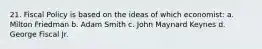 21. Fiscal Policy is based on the ideas of which economist: a. Milton Friedman b. Adam Smith c. John Maynard Keynes d. George Fiscal Jr.