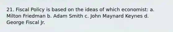 21. Fiscal Policy is based on the ideas of which economist: a. Milton Friedman b. Adam Smith c. John Maynard Keynes d. George Fiscal Jr.