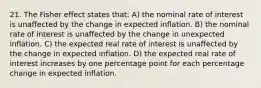 21. The Fisher effect states that: A) the nominal rate of interest is unaffected by the change in expected inflation. B) the nominal rate of interest is unaffected by the change in unexpected inflation. C) the expected real rate of interest is unaffected by the change in expected inflation. D) the expected real rate of interest increases by one percentage point for each percentage change in expected inflation.