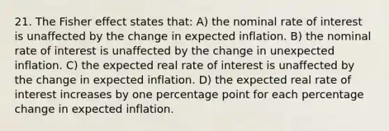 21. The Fisher effect states that: A) the nominal rate of interest is unaffected by the change in expected inflation. B) the nominal rate of interest is unaffected by the change in unexpected inflation. C) the expected real rate of interest is unaffected by the change in expected inflation. D) the expected real rate of interest increases by one percentage point for each percentage change in expected inflation.