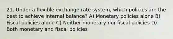 21. Under a flexible exchange rate system, which policies are the best to achieve internal balance? A) Monetary policies alone B) Fiscal policies alone C) Neither monetary nor fiscal policies D) Both monetary and fiscal policies