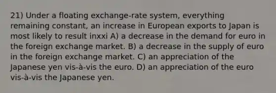 21) Under a floating exchange-rate system, everything remaining constant, an increase in European exports to Japan is most likely to result inxxi A) a decrease in the demand for euro in the foreign exchange market. B) a decrease in the supply of euro in the foreign exchange market. C) an appreciation of the Japanese yen vis-à-vis the euro. D) an appreciation of the euro vis-à-vis the Japanese yen.